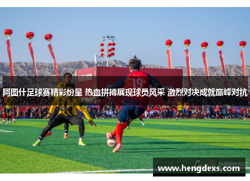 阿图什足球赛精彩纷呈 热血拼搏展现球员风采 激烈对决成就巅峰对抗