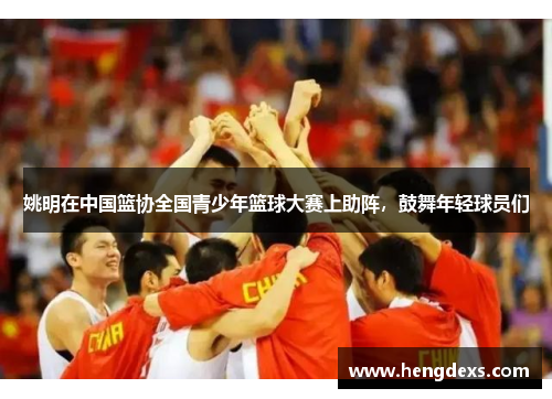 姚明在中国篮协全国青少年篮球大赛上助阵，鼓舞年轻球员们
